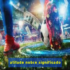 atitude nobre significado